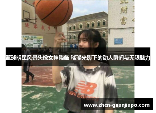 篮球明星风景头像女神降临 璀璨光影下的动人瞬间与无限魅力